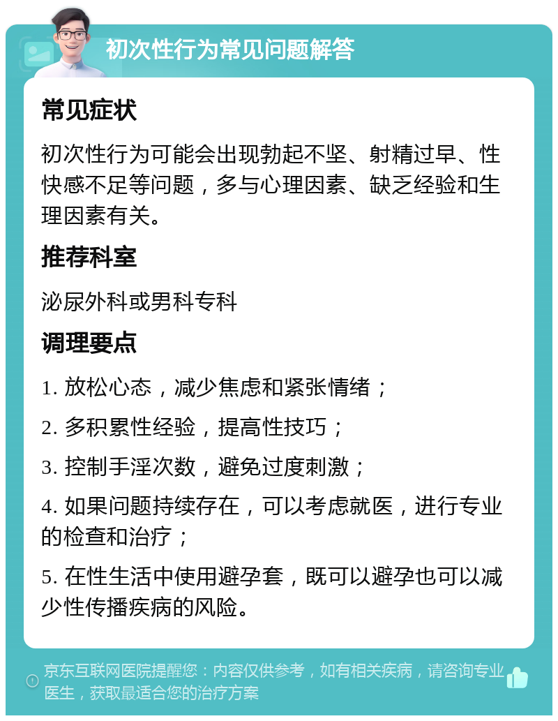 初次性行为常见问题解答 常见症状 初次性行为可能会出现勃起不坚、射精过早、性快感不足等问题，多与心理因素、缺乏经验和生理因素有关。 推荐科室 泌尿外科或男科专科 调理要点 1. 放松心态，减少焦虑和紧张情绪； 2. 多积累性经验，提高性技巧； 3. 控制手淫次数，避免过度刺激； 4. 如果问题持续存在，可以考虑就医，进行专业的检查和治疗； 5. 在性生活中使用避孕套，既可以避孕也可以减少性传播疾病的风险。