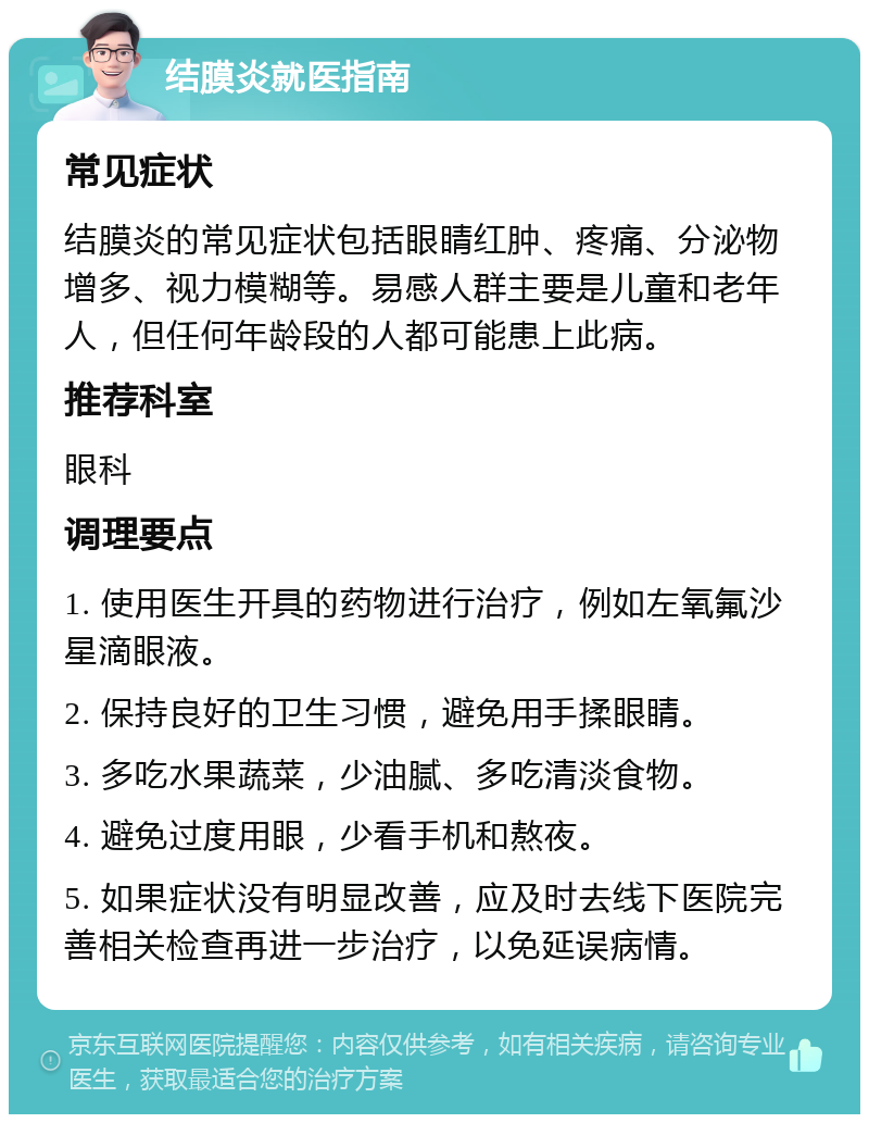 结膜炎就医指南 常见症状 结膜炎的常见症状包括眼睛红肿、疼痛、分泌物增多、视力模糊等。易感人群主要是儿童和老年人，但任何年龄段的人都可能患上此病。 推荐科室 眼科 调理要点 1. 使用医生开具的药物进行治疗，例如左氧氟沙星滴眼液。 2. 保持良好的卫生习惯，避免用手揉眼睛。 3. 多吃水果蔬菜，少油腻、多吃清淡食物。 4. 避免过度用眼，少看手机和熬夜。 5. 如果症状没有明显改善，应及时去线下医院完善相关检查再进一步治疗，以免延误病情。