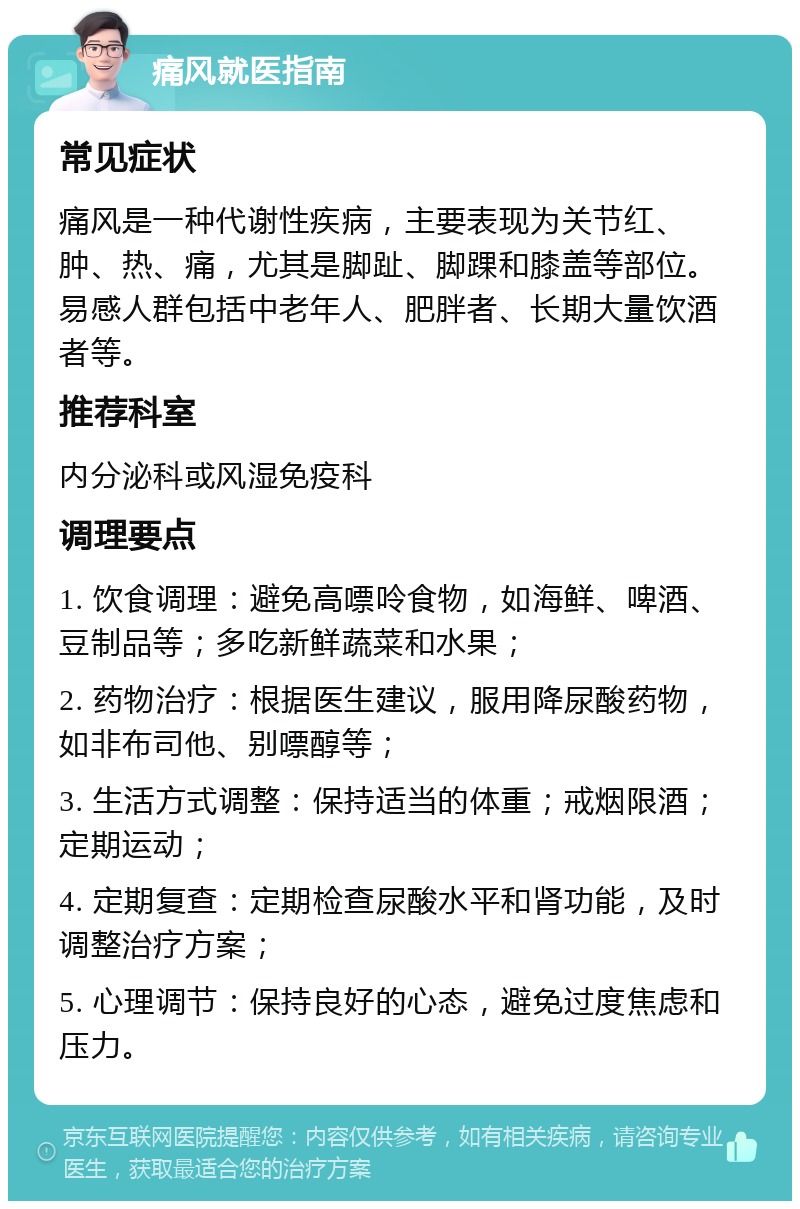 痛风就医指南 常见症状 痛风是一种代谢性疾病，主要表现为关节红、肿、热、痛，尤其是脚趾、脚踝和膝盖等部位。易感人群包括中老年人、肥胖者、长期大量饮酒者等。 推荐科室 内分泌科或风湿免疫科 调理要点 1. 饮食调理：避免高嘌呤食物，如海鲜、啤酒、豆制品等；多吃新鲜蔬菜和水果； 2. 药物治疗：根据医生建议，服用降尿酸药物，如非布司他、别嘌醇等； 3. 生活方式调整：保持适当的体重；戒烟限酒；定期运动； 4. 定期复查：定期检查尿酸水平和肾功能，及时调整治疗方案； 5. 心理调节：保持良好的心态，避免过度焦虑和压力。