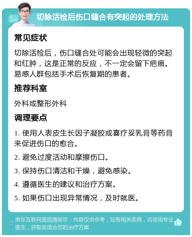 切除活检后伤口缝合有突起的处理方法 常见症状 切除活检后，伤口缝合处可能会出现轻微的突起和红肿，这是正常的反应，不一定会留下疤痕。易感人群包括手术后恢复期的患者。 推荐科室 外科或整形外科 调理要点 1. 使用人表皮生长因子凝胶或喜疗妥乳膏等药膏来促进伤口的愈合。 2. 避免过度活动和摩擦伤口。 3. 保持伤口清洁和干燥，避免感染。 4. 遵循医生的建议和治疗方案。 5. 如果伤口出现异常情况，及时就医。