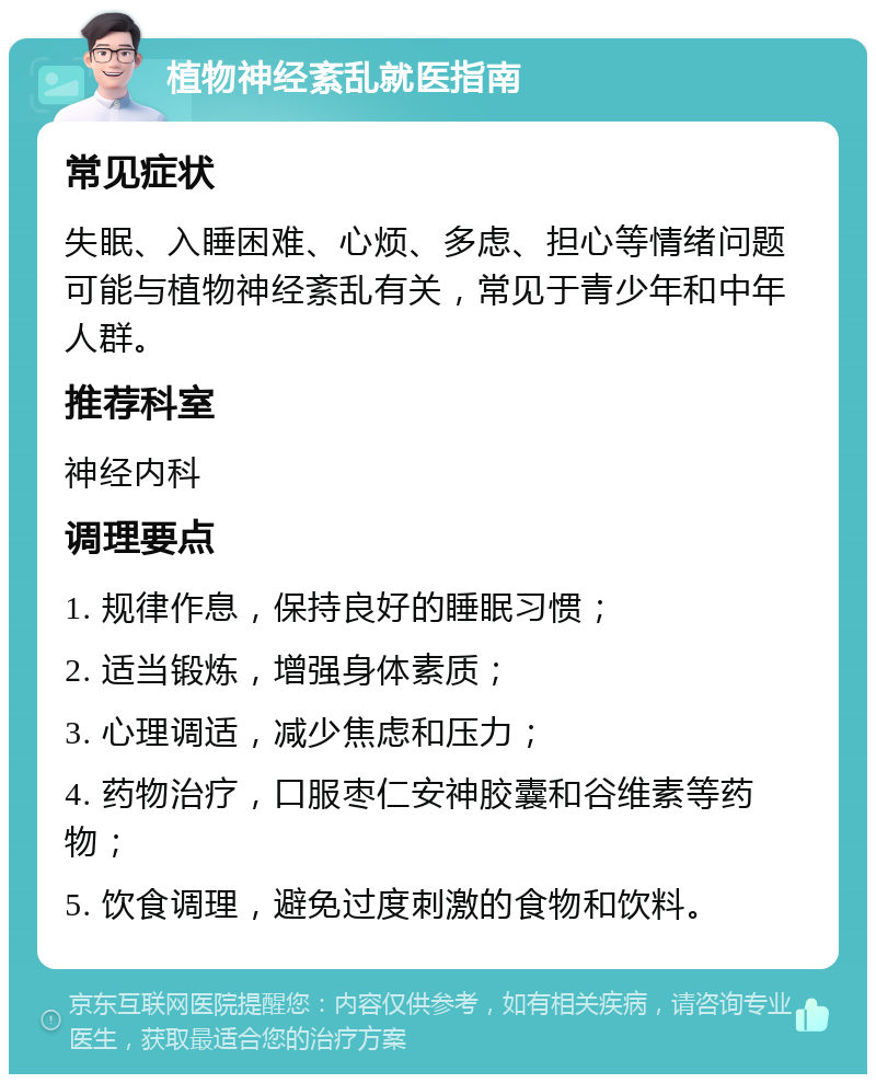 植物神经紊乱就医指南 常见症状 失眠、入睡困难、心烦、多虑、担心等情绪问题可能与植物神经紊乱有关，常见于青少年和中年人群。 推荐科室 神经内科 调理要点 1. 规律作息，保持良好的睡眠习惯； 2. 适当锻炼，增强身体素质； 3. 心理调适，减少焦虑和压力； 4. 药物治疗，口服枣仁安神胶囊和谷维素等药物； 5. 饮食调理，避免过度刺激的食物和饮料。