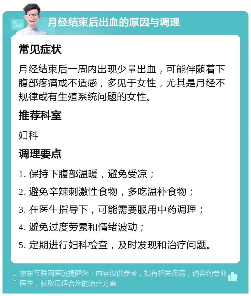 月经结束后出血的原因与调理 常见症状 月经结束后一周内出现少量出血，可能伴随着下腹部疼痛或不适感，多见于女性，尤其是月经不规律或有生殖系统问题的女性。 推荐科室 妇科 调理要点 1. 保持下腹部温暖，避免受凉； 2. 避免辛辣刺激性食物，多吃温补食物； 3. 在医生指导下，可能需要服用中药调理； 4. 避免过度劳累和情绪波动； 5. 定期进行妇科检查，及时发现和治疗问题。