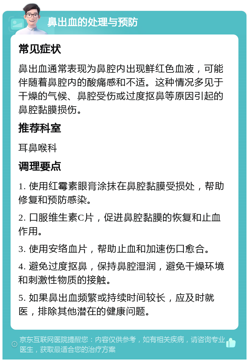 鼻出血的处理与预防 常见症状 鼻出血通常表现为鼻腔内出现鲜红色血液，可能伴随着鼻腔内的酸痛感和不适。这种情况多见于干燥的气候、鼻腔受伤或过度抠鼻等原因引起的鼻腔黏膜损伤。 推荐科室 耳鼻喉科 调理要点 1. 使用红霉素眼膏涂抹在鼻腔黏膜受损处，帮助修复和预防感染。 2. 口服维生素C片，促进鼻腔黏膜的恢复和止血作用。 3. 使用安络血片，帮助止血和加速伤口愈合。 4. 避免过度抠鼻，保持鼻腔湿润，避免干燥环境和刺激性物质的接触。 5. 如果鼻出血频繁或持续时间较长，应及时就医，排除其他潜在的健康问题。