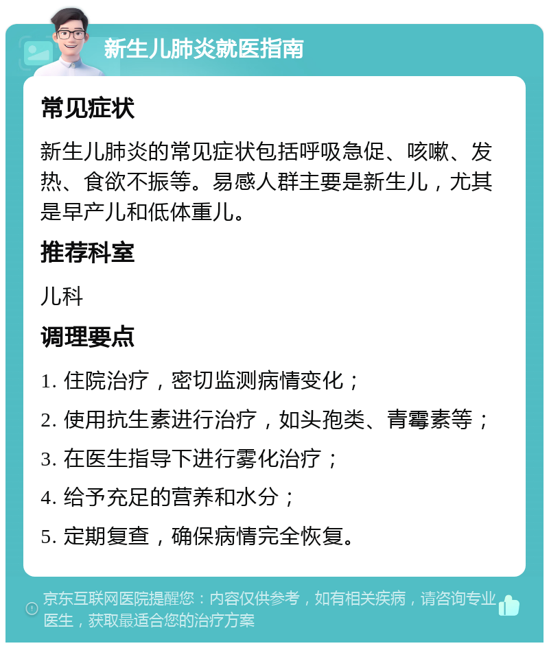 新生儿肺炎就医指南 常见症状 新生儿肺炎的常见症状包括呼吸急促、咳嗽、发热、食欲不振等。易感人群主要是新生儿，尤其是早产儿和低体重儿。 推荐科室 儿科 调理要点 1. 住院治疗，密切监测病情变化； 2. 使用抗生素进行治疗，如头孢类、青霉素等； 3. 在医生指导下进行雾化治疗； 4. 给予充足的营养和水分； 5. 定期复查，确保病情完全恢复。