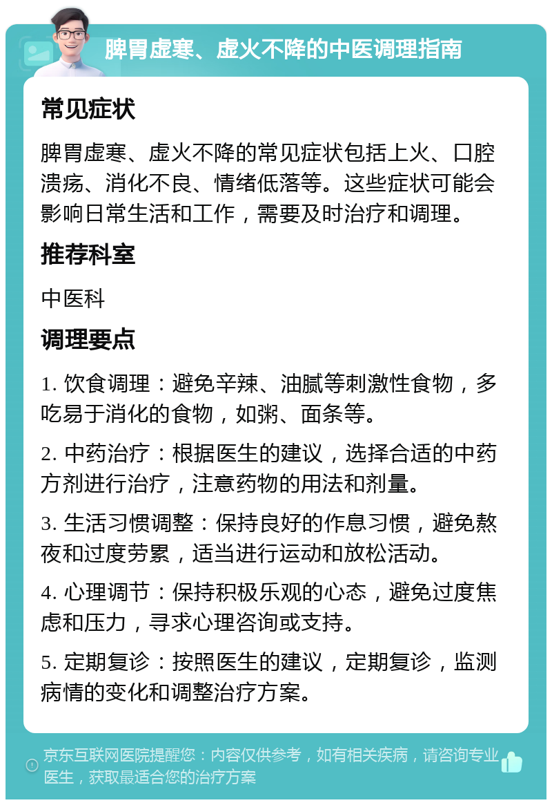 脾胃虚寒、虚火不降的中医调理指南 常见症状 脾胃虚寒、虚火不降的常见症状包括上火、口腔溃疡、消化不良、情绪低落等。这些症状可能会影响日常生活和工作，需要及时治疗和调理。 推荐科室 中医科 调理要点 1. 饮食调理：避免辛辣、油腻等刺激性食物，多吃易于消化的食物，如粥、面条等。 2. 中药治疗：根据医生的建议，选择合适的中药方剂进行治疗，注意药物的用法和剂量。 3. 生活习惯调整：保持良好的作息习惯，避免熬夜和过度劳累，适当进行运动和放松活动。 4. 心理调节：保持积极乐观的心态，避免过度焦虑和压力，寻求心理咨询或支持。 5. 定期复诊：按照医生的建议，定期复诊，监测病情的变化和调整治疗方案。