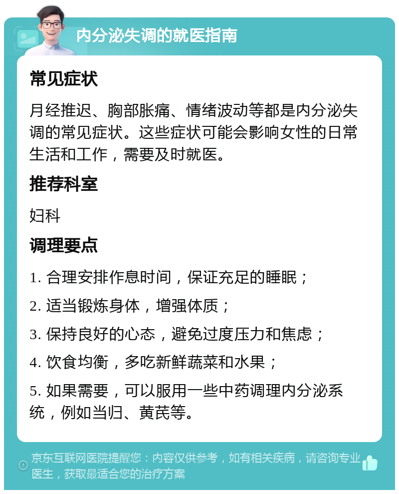 内分泌失调的就医指南 常见症状 月经推迟、胸部胀痛、情绪波动等都是内分泌失调的常见症状。这些症状可能会影响女性的日常生活和工作，需要及时就医。 推荐科室 妇科 调理要点 1. 合理安排作息时间，保证充足的睡眠； 2. 适当锻炼身体，增强体质； 3. 保持良好的心态，避免过度压力和焦虑； 4. 饮食均衡，多吃新鲜蔬菜和水果； 5. 如果需要，可以服用一些中药调理内分泌系统，例如当归、黄芪等。