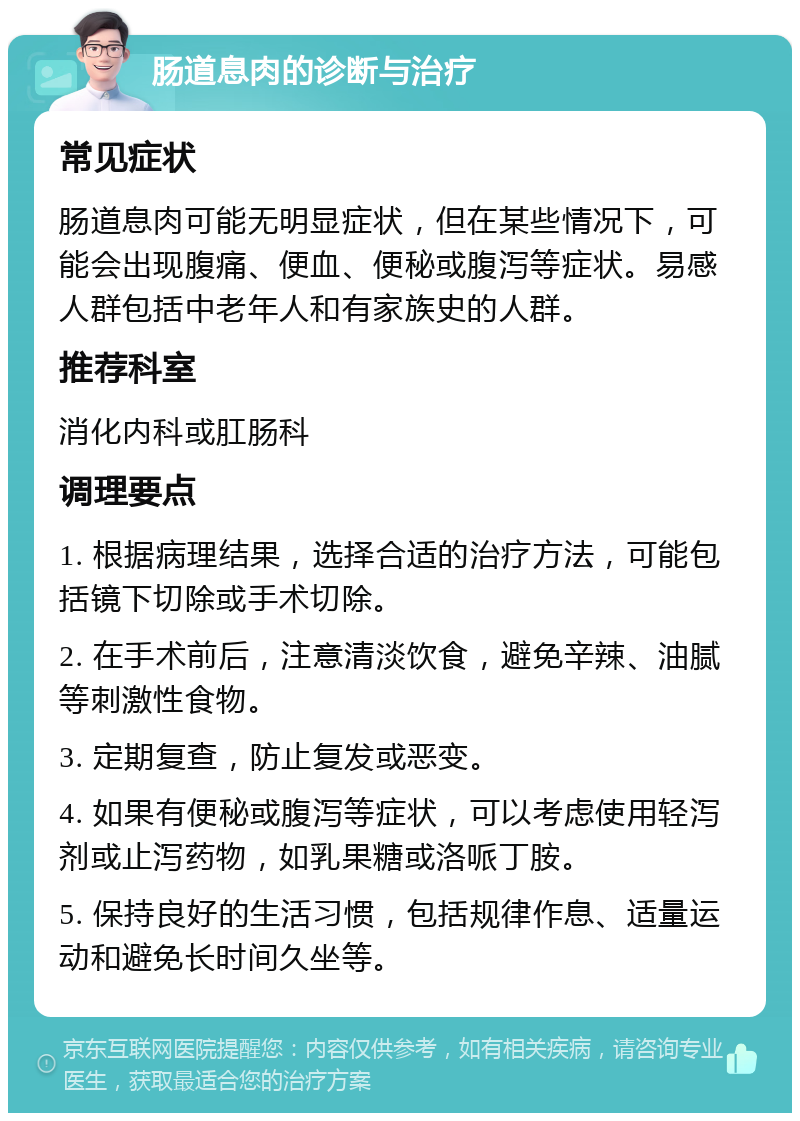 肠道息肉的诊断与治疗 常见症状 肠道息肉可能无明显症状，但在某些情况下，可能会出现腹痛、便血、便秘或腹泻等症状。易感人群包括中老年人和有家族史的人群。 推荐科室 消化内科或肛肠科 调理要点 1. 根据病理结果，选择合适的治疗方法，可能包括镜下切除或手术切除。 2. 在手术前后，注意清淡饮食，避免辛辣、油腻等刺激性食物。 3. 定期复查，防止复发或恶变。 4. 如果有便秘或腹泻等症状，可以考虑使用轻泻剂或止泻药物，如乳果糖或洛哌丁胺。 5. 保持良好的生活习惯，包括规律作息、适量运动和避免长时间久坐等。