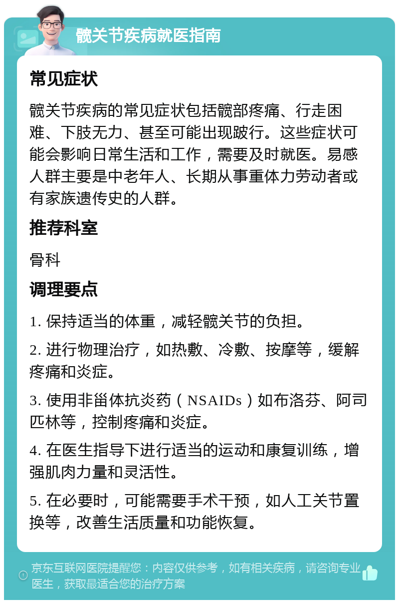 髋关节疾病就医指南 常见症状 髋关节疾病的常见症状包括髋部疼痛、行走困难、下肢无力、甚至可能出现跛行。这些症状可能会影响日常生活和工作，需要及时就医。易感人群主要是中老年人、长期从事重体力劳动者或有家族遗传史的人群。 推荐科室 骨科 调理要点 1. 保持适当的体重，减轻髋关节的负担。 2. 进行物理治疗，如热敷、冷敷、按摩等，缓解疼痛和炎症。 3. 使用非甾体抗炎药（NSAIDs）如布洛芬、阿司匹林等，控制疼痛和炎症。 4. 在医生指导下进行适当的运动和康复训练，增强肌肉力量和灵活性。 5. 在必要时，可能需要手术干预，如人工关节置换等，改善生活质量和功能恢复。