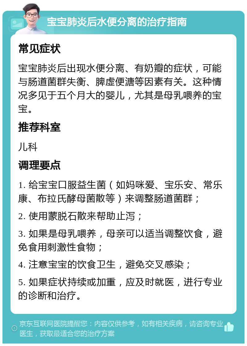 宝宝肺炎后水便分离的治疗指南 常见症状 宝宝肺炎后出现水便分离、有奶瓣的症状，可能与肠道菌群失衡、脾虚便溏等因素有关。这种情况多见于五个月大的婴儿，尤其是母乳喂养的宝宝。 推荐科室 儿科 调理要点 1. 给宝宝口服益生菌（如妈咪爱、宝乐安、常乐康、布拉氏酵母菌散等）来调整肠道菌群； 2. 使用蒙脱石散来帮助止泻； 3. 如果是母乳喂养，母亲可以适当调整饮食，避免食用刺激性食物； 4. 注意宝宝的饮食卫生，避免交叉感染； 5. 如果症状持续或加重，应及时就医，进行专业的诊断和治疗。