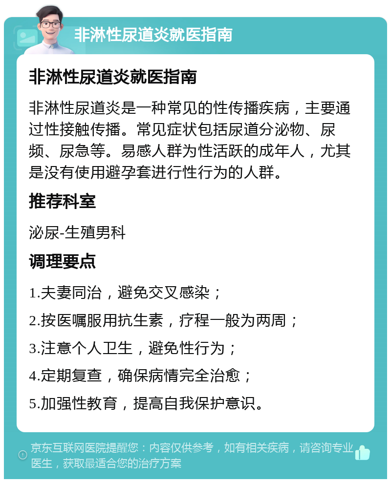 非淋性尿道炎就医指南 非淋性尿道炎就医指南 非淋性尿道炎是一种常见的性传播疾病，主要通过性接触传播。常见症状包括尿道分泌物、尿频、尿急等。易感人群为性活跃的成年人，尤其是没有使用避孕套进行性行为的人群。 推荐科室 泌尿-生殖男科 调理要点 1.夫妻同治，避免交叉感染； 2.按医嘱服用抗生素，疗程一般为两周； 3.注意个人卫生，避免性行为； 4.定期复查，确保病情完全治愈； 5.加强性教育，提高自我保护意识。