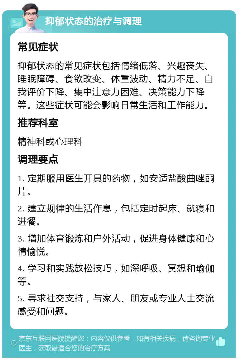 抑郁状态的治疗与调理 常见症状 抑郁状态的常见症状包括情绪低落、兴趣丧失、睡眠障碍、食欲改变、体重波动、精力不足、自我评价下降、集中注意力困难、决策能力下降等。这些症状可能会影响日常生活和工作能力。 推荐科室 精神科或心理科 调理要点 1. 定期服用医生开具的药物，如安适盐酸曲唑酮片。 2. 建立规律的生活作息，包括定时起床、就寝和进餐。 3. 增加体育锻炼和户外活动，促进身体健康和心情愉悦。 4. 学习和实践放松技巧，如深呼吸、冥想和瑜伽等。 5. 寻求社交支持，与家人、朋友或专业人士交流感受和问题。