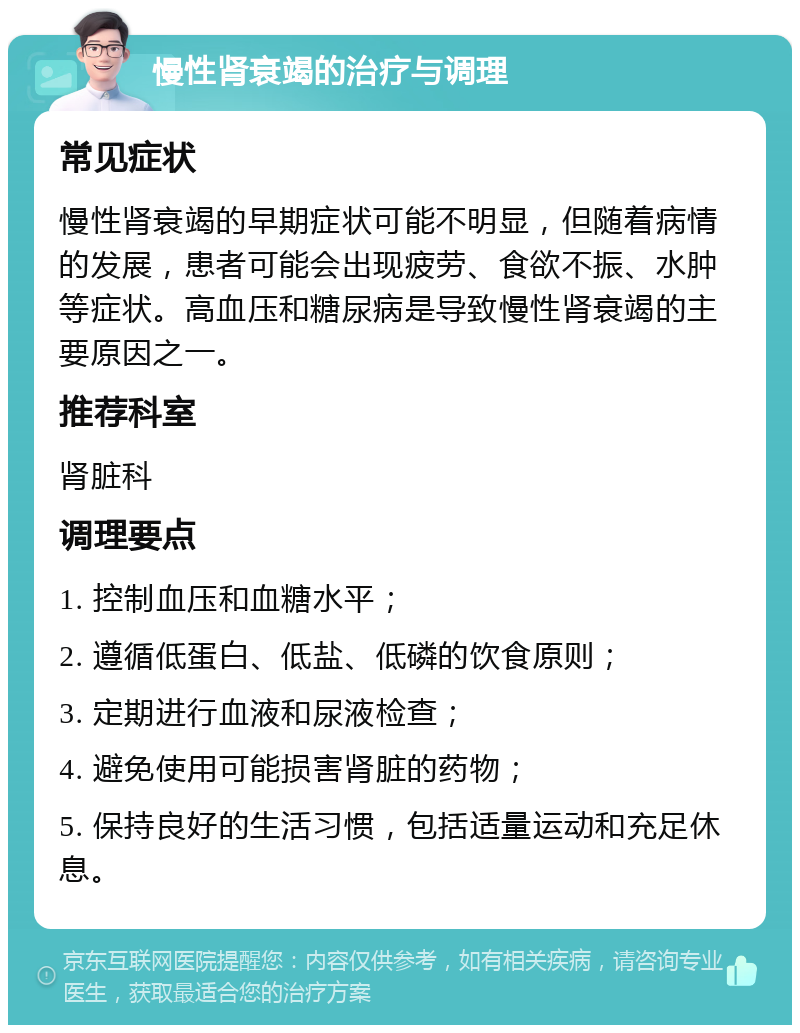 慢性肾衰竭的治疗与调理 常见症状 慢性肾衰竭的早期症状可能不明显，但随着病情的发展，患者可能会出现疲劳、食欲不振、水肿等症状。高血压和糖尿病是导致慢性肾衰竭的主要原因之一。 推荐科室 肾脏科 调理要点 1. 控制血压和血糖水平； 2. 遵循低蛋白、低盐、低磷的饮食原则； 3. 定期进行血液和尿液检查； 4. 避免使用可能损害肾脏的药物； 5. 保持良好的生活习惯，包括适量运动和充足休息。