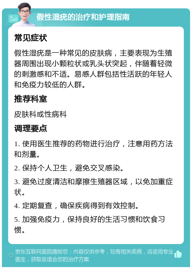 假性湿疣的治疗和护理指南 常见症状 假性湿疣是一种常见的皮肤病，主要表现为生殖器周围出现小颗粒状或乳头状突起，伴随着轻微的刺激感和不适。易感人群包括性活跃的年轻人和免疫力较低的人群。 推荐科室 皮肤科或性病科 调理要点 1. 使用医生推荐的药物进行治疗，注意用药方法和剂量。 2. 保持个人卫生，避免交叉感染。 3. 避免过度清洁和摩擦生殖器区域，以免加重症状。 4. 定期复查，确保疾病得到有效控制。 5. 加强免疫力，保持良好的生活习惯和饮食习惯。