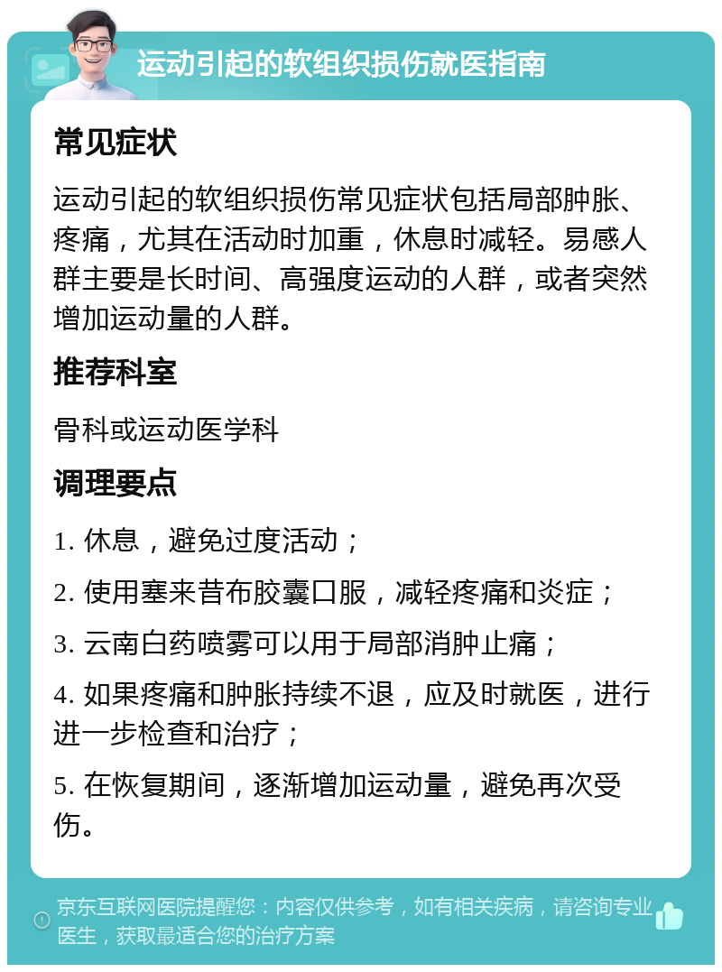 运动引起的软组织损伤就医指南 常见症状 运动引起的软组织损伤常见症状包括局部肿胀、疼痛，尤其在活动时加重，休息时减轻。易感人群主要是长时间、高强度运动的人群，或者突然增加运动量的人群。 推荐科室 骨科或运动医学科 调理要点 1. 休息，避免过度活动； 2. 使用塞来昔布胶囊口服，减轻疼痛和炎症； 3. 云南白药喷雾可以用于局部消肿止痛； 4. 如果疼痛和肿胀持续不退，应及时就医，进行进一步检查和治疗； 5. 在恢复期间，逐渐增加运动量，避免再次受伤。