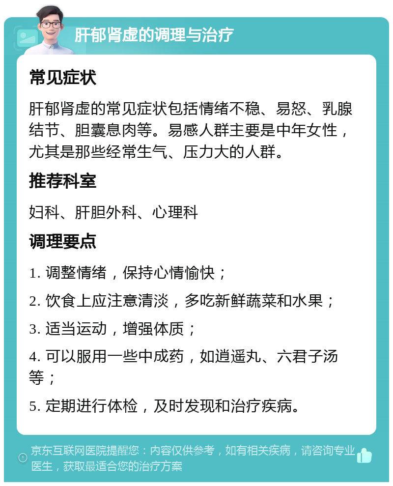 肝郁肾虚的调理与治疗 常见症状 肝郁肾虚的常见症状包括情绪不稳、易怒、乳腺结节、胆囊息肉等。易感人群主要是中年女性，尤其是那些经常生气、压力大的人群。 推荐科室 妇科、肝胆外科、心理科 调理要点 1. 调整情绪，保持心情愉快； 2. 饮食上应注意清淡，多吃新鲜蔬菜和水果； 3. 适当运动，增强体质； 4. 可以服用一些中成药，如逍遥丸、六君子汤等； 5. 定期进行体检，及时发现和治疗疾病。