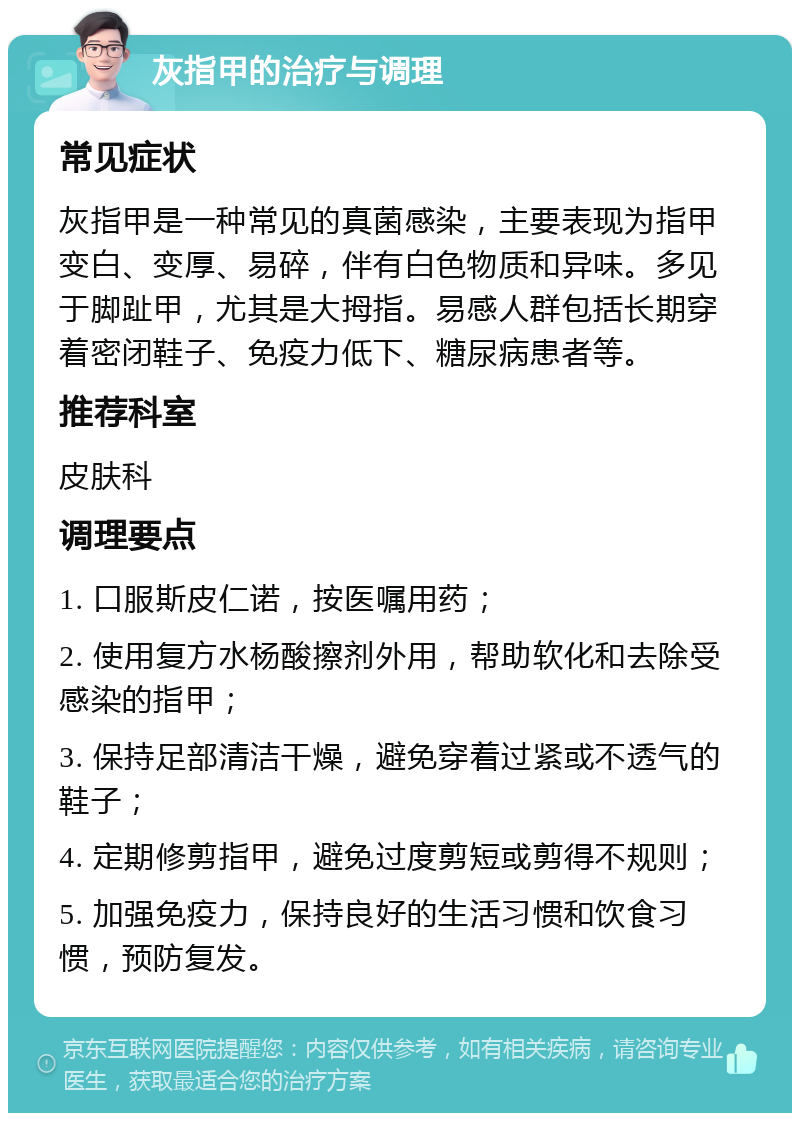 灰指甲的治疗与调理 常见症状 灰指甲是一种常见的真菌感染，主要表现为指甲变白、变厚、易碎，伴有白色物质和异味。多见于脚趾甲，尤其是大拇指。易感人群包括长期穿着密闭鞋子、免疫力低下、糖尿病患者等。 推荐科室 皮肤科 调理要点 1. 口服斯皮仁诺，按医嘱用药； 2. 使用复方水杨酸擦剂外用，帮助软化和去除受感染的指甲； 3. 保持足部清洁干燥，避免穿着过紧或不透气的鞋子； 4. 定期修剪指甲，避免过度剪短或剪得不规则； 5. 加强免疫力，保持良好的生活习惯和饮食习惯，预防复发。