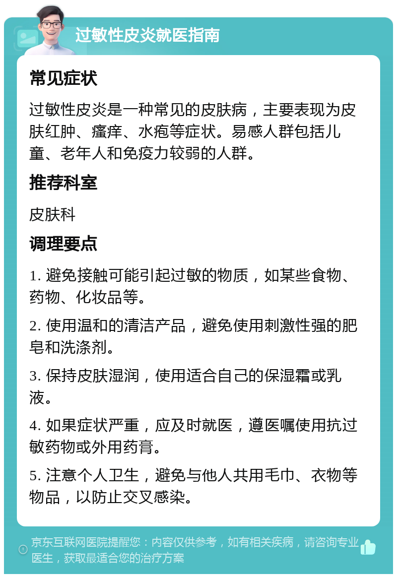 过敏性皮炎就医指南 常见症状 过敏性皮炎是一种常见的皮肤病，主要表现为皮肤红肿、瘙痒、水疱等症状。易感人群包括儿童、老年人和免疫力较弱的人群。 推荐科室 皮肤科 调理要点 1. 避免接触可能引起过敏的物质，如某些食物、药物、化妆品等。 2. 使用温和的清洁产品，避免使用刺激性强的肥皂和洗涤剂。 3. 保持皮肤湿润，使用适合自己的保湿霜或乳液。 4. 如果症状严重，应及时就医，遵医嘱使用抗过敏药物或外用药膏。 5. 注意个人卫生，避免与他人共用毛巾、衣物等物品，以防止交叉感染。