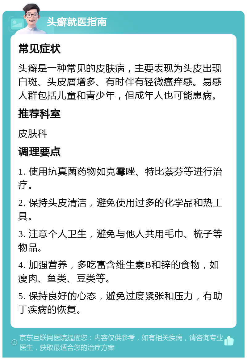 头癣就医指南 常见症状 头癣是一种常见的皮肤病，主要表现为头皮出现白斑、头皮屑增多、有时伴有轻微瘙痒感。易感人群包括儿童和青少年，但成年人也可能患病。 推荐科室 皮肤科 调理要点 1. 使用抗真菌药物如克霉唑、特比萘芬等进行治疗。 2. 保持头皮清洁，避免使用过多的化学品和热工具。 3. 注意个人卫生，避免与他人共用毛巾、梳子等物品。 4. 加强营养，多吃富含维生素B和锌的食物，如瘦肉、鱼类、豆类等。 5. 保持良好的心态，避免过度紧张和压力，有助于疾病的恢复。