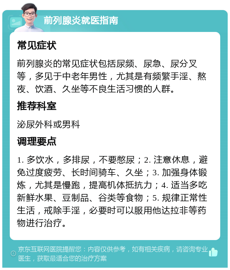 前列腺炎就医指南 常见症状 前列腺炎的常见症状包括尿频、尿急、尿分叉等，多见于中老年男性，尤其是有频繁手淫、熬夜、饮酒、久坐等不良生活习惯的人群。 推荐科室 泌尿外科或男科 调理要点 1. 多饮水，多排尿，不要憋尿；2. 注意休息，避免过度疲劳、长时间骑车、久坐；3. 加强身体锻炼，尤其是慢跑，提高机体抵抗力；4. 适当多吃新鲜水果、豆制品、谷类等食物；5. 规律正常性生活，戒除手淫，必要时可以服用他达拉非等药物进行治疗。