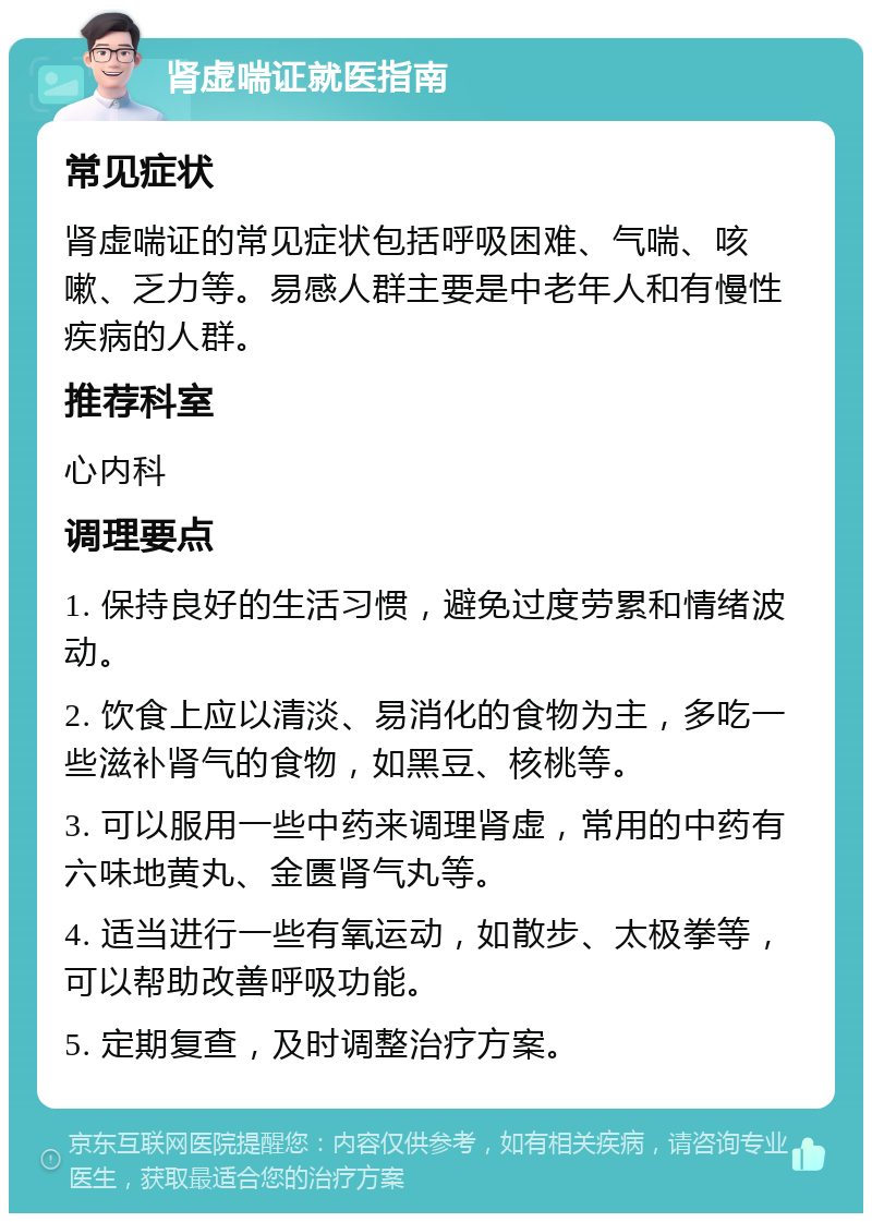 肾虚喘证就医指南 常见症状 肾虚喘证的常见症状包括呼吸困难、气喘、咳嗽、乏力等。易感人群主要是中老年人和有慢性疾病的人群。 推荐科室 心内科 调理要点 1. 保持良好的生活习惯，避免过度劳累和情绪波动。 2. 饮食上应以清淡、易消化的食物为主，多吃一些滋补肾气的食物，如黑豆、核桃等。 3. 可以服用一些中药来调理肾虚，常用的中药有六味地黄丸、金匮肾气丸等。 4. 适当进行一些有氧运动，如散步、太极拳等，可以帮助改善呼吸功能。 5. 定期复查，及时调整治疗方案。