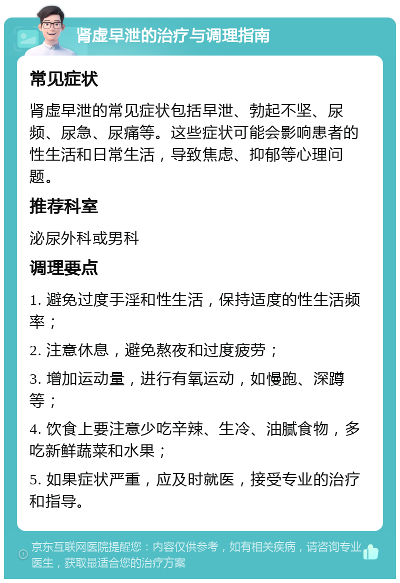 肾虚早泄的治疗与调理指南 常见症状 肾虚早泄的常见症状包括早泄、勃起不坚、尿频、尿急、尿痛等。这些症状可能会影响患者的性生活和日常生活，导致焦虑、抑郁等心理问题。 推荐科室 泌尿外科或男科 调理要点 1. 避免过度手淫和性生活，保持适度的性生活频率； 2. 注意休息，避免熬夜和过度疲劳； 3. 增加运动量，进行有氧运动，如慢跑、深蹲等； 4. 饮食上要注意少吃辛辣、生冷、油腻食物，多吃新鲜蔬菜和水果； 5. 如果症状严重，应及时就医，接受专业的治疗和指导。