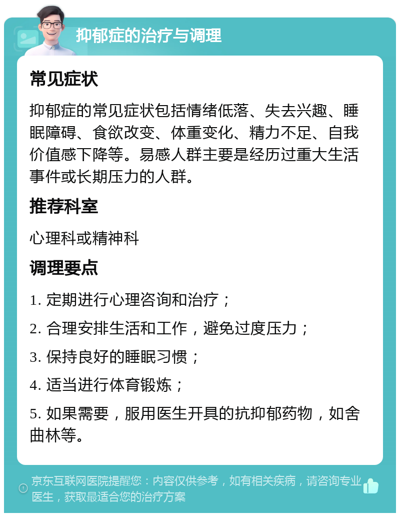 抑郁症的治疗与调理 常见症状 抑郁症的常见症状包括情绪低落、失去兴趣、睡眠障碍、食欲改变、体重变化、精力不足、自我价值感下降等。易感人群主要是经历过重大生活事件或长期压力的人群。 推荐科室 心理科或精神科 调理要点 1. 定期进行心理咨询和治疗； 2. 合理安排生活和工作，避免过度压力； 3. 保持良好的睡眠习惯； 4. 适当进行体育锻炼； 5. 如果需要，服用医生开具的抗抑郁药物，如舍曲林等。