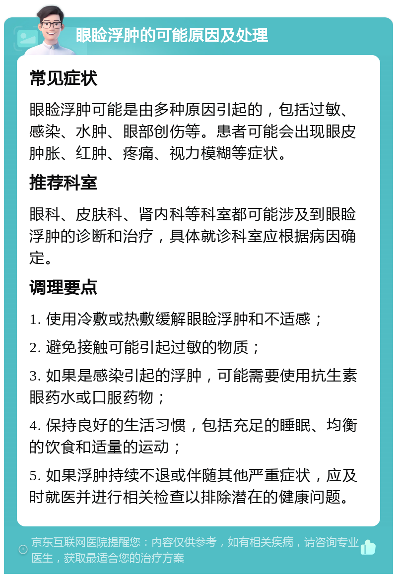 眼睑浮肿的可能原因及处理 常见症状 眼睑浮肿可能是由多种原因引起的，包括过敏、感染、水肿、眼部创伤等。患者可能会出现眼皮肿胀、红肿、疼痛、视力模糊等症状。 推荐科室 眼科、皮肤科、肾内科等科室都可能涉及到眼睑浮肿的诊断和治疗，具体就诊科室应根据病因确定。 调理要点 1. 使用冷敷或热敷缓解眼睑浮肿和不适感； 2. 避免接触可能引起过敏的物质； 3. 如果是感染引起的浮肿，可能需要使用抗生素眼药水或口服药物； 4. 保持良好的生活习惯，包括充足的睡眠、均衡的饮食和适量的运动； 5. 如果浮肿持续不退或伴随其他严重症状，应及时就医并进行相关检查以排除潜在的健康问题。