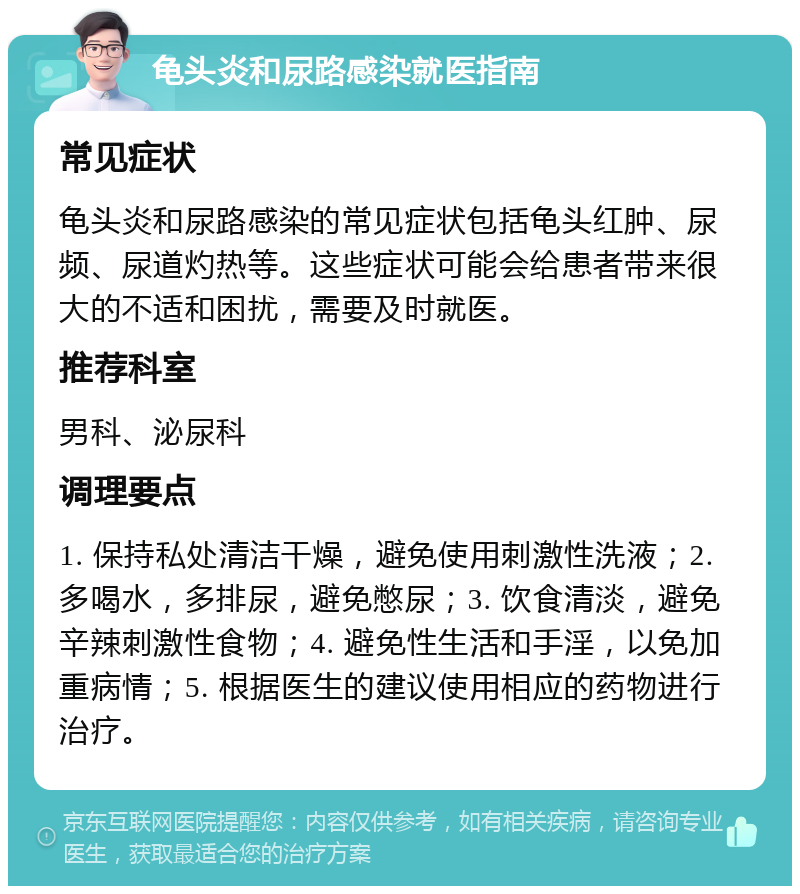 龟头炎和尿路感染就医指南 常见症状 龟头炎和尿路感染的常见症状包括龟头红肿、尿频、尿道灼热等。这些症状可能会给患者带来很大的不适和困扰，需要及时就医。 推荐科室 男科、泌尿科 调理要点 1. 保持私处清洁干燥，避免使用刺激性洗液；2. 多喝水，多排尿，避免憋尿；3. 饮食清淡，避免辛辣刺激性食物；4. 避免性生活和手淫，以免加重病情；5. 根据医生的建议使用相应的药物进行治疗。