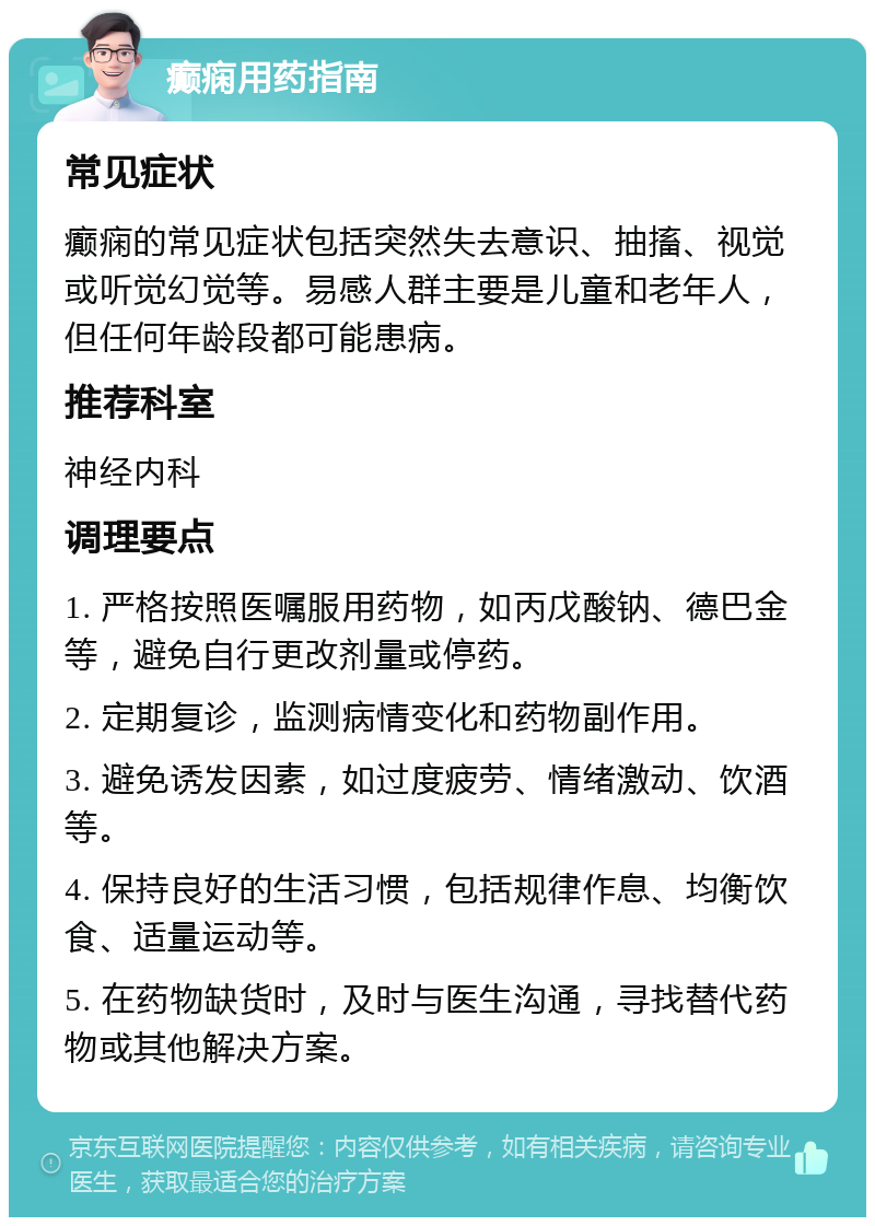 癫痫用药指南 常见症状 癫痫的常见症状包括突然失去意识、抽搐、视觉或听觉幻觉等。易感人群主要是儿童和老年人，但任何年龄段都可能患病。 推荐科室 神经内科 调理要点 1. 严格按照医嘱服用药物，如丙戊酸钠、德巴金等，避免自行更改剂量或停药。 2. 定期复诊，监测病情变化和药物副作用。 3. 避免诱发因素，如过度疲劳、情绪激动、饮酒等。 4. 保持良好的生活习惯，包括规律作息、均衡饮食、适量运动等。 5. 在药物缺货时，及时与医生沟通，寻找替代药物或其他解决方案。