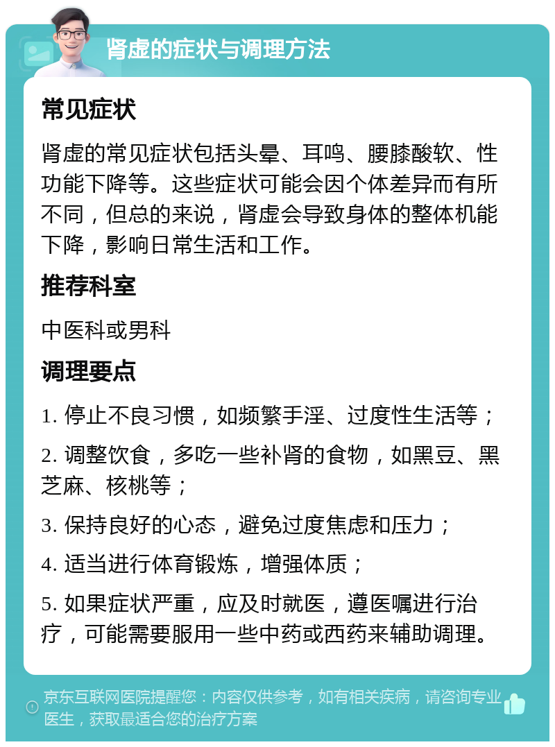 肾虚的症状与调理方法 常见症状 肾虚的常见症状包括头晕、耳鸣、腰膝酸软、性功能下降等。这些症状可能会因个体差异而有所不同，但总的来说，肾虚会导致身体的整体机能下降，影响日常生活和工作。 推荐科室 中医科或男科 调理要点 1. 停止不良习惯，如频繁手淫、过度性生活等； 2. 调整饮食，多吃一些补肾的食物，如黑豆、黑芝麻、核桃等； 3. 保持良好的心态，避免过度焦虑和压力； 4. 适当进行体育锻炼，增强体质； 5. 如果症状严重，应及时就医，遵医嘱进行治疗，可能需要服用一些中药或西药来辅助调理。