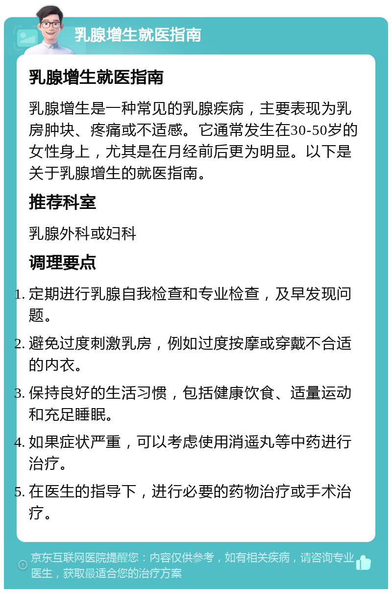 乳腺增生就医指南 乳腺增生就医指南 乳腺增生是一种常见的乳腺疾病，主要表现为乳房肿块、疼痛或不适感。它通常发生在30-50岁的女性身上，尤其是在月经前后更为明显。以下是关于乳腺增生的就医指南。 推荐科室 乳腺外科或妇科 调理要点 定期进行乳腺自我检查和专业检查，及早发现问题。 避免过度刺激乳房，例如过度按摩或穿戴不合适的内衣。 保持良好的生活习惯，包括健康饮食、适量运动和充足睡眠。 如果症状严重，可以考虑使用消遥丸等中药进行治疗。 在医生的指导下，进行必要的药物治疗或手术治疗。