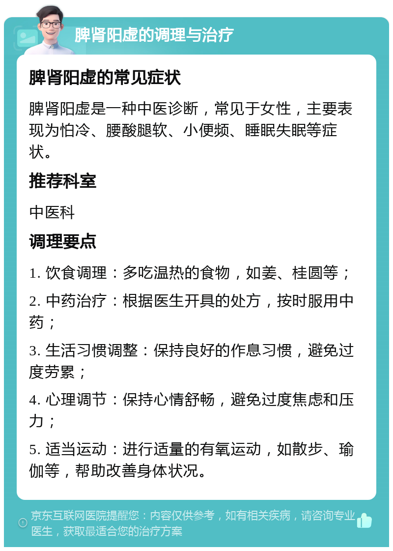 脾肾阳虚的调理与治疗 脾肾阳虚的常见症状 脾肾阳虚是一种中医诊断，常见于女性，主要表现为怕冷、腰酸腿软、小便频、睡眠失眠等症状。 推荐科室 中医科 调理要点 1. 饮食调理：多吃温热的食物，如姜、桂圆等； 2. 中药治疗：根据医生开具的处方，按时服用中药； 3. 生活习惯调整：保持良好的作息习惯，避免过度劳累； 4. 心理调节：保持心情舒畅，避免过度焦虑和压力； 5. 适当运动：进行适量的有氧运动，如散步、瑜伽等，帮助改善身体状况。