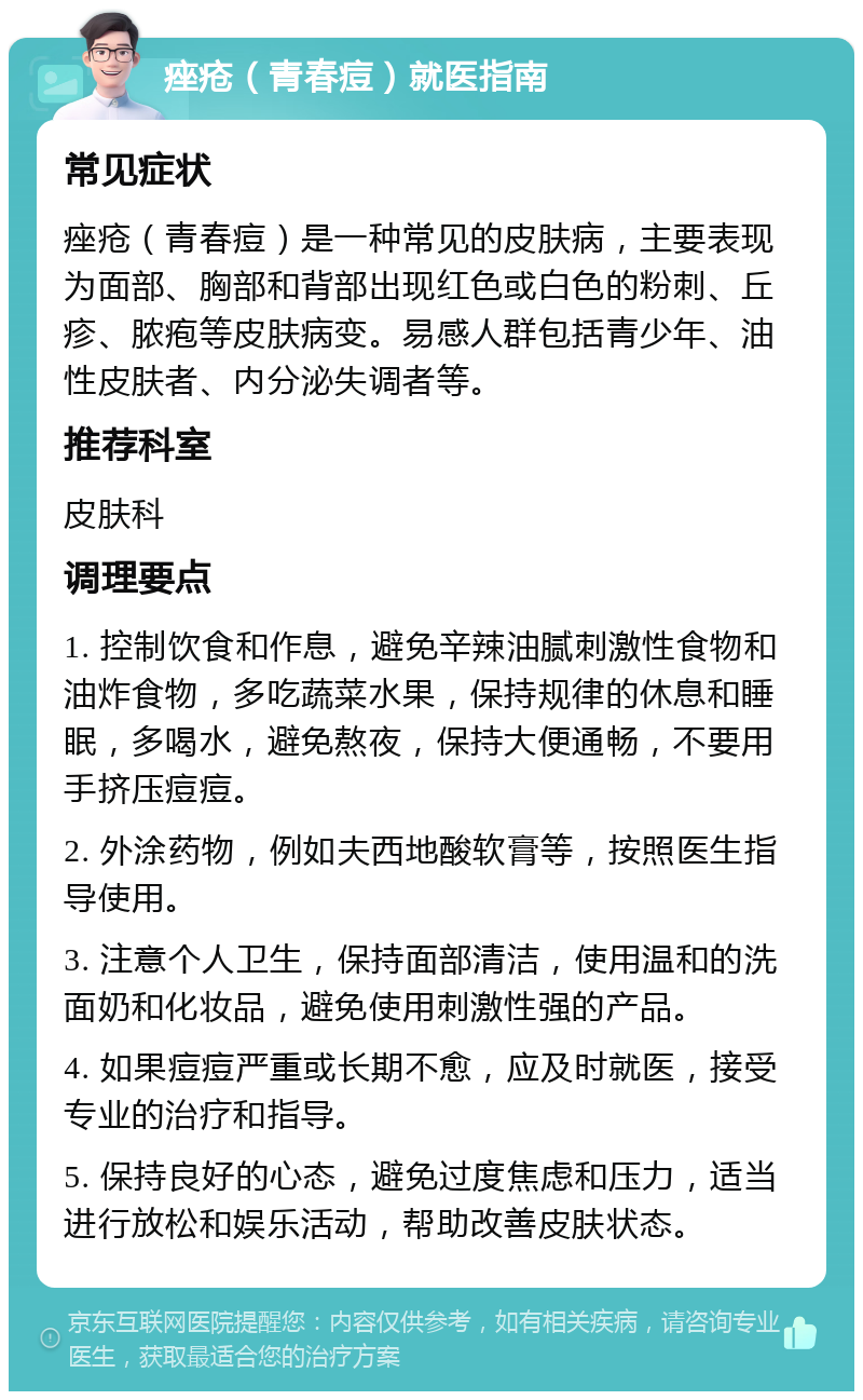 痤疮（青春痘）就医指南 常见症状 痤疮（青春痘）是一种常见的皮肤病，主要表现为面部、胸部和背部出现红色或白色的粉刺、丘疹、脓疱等皮肤病变。易感人群包括青少年、油性皮肤者、内分泌失调者等。 推荐科室 皮肤科 调理要点 1. 控制饮食和作息，避免辛辣油腻刺激性食物和油炸食物，多吃蔬菜水果，保持规律的休息和睡眠，多喝水，避免熬夜，保持大便通畅，不要用手挤压痘痘。 2. 外涂药物，例如夫西地酸软膏等，按照医生指导使用。 3. 注意个人卫生，保持面部清洁，使用温和的洗面奶和化妆品，避免使用刺激性强的产品。 4. 如果痘痘严重或长期不愈，应及时就医，接受专业的治疗和指导。 5. 保持良好的心态，避免过度焦虑和压力，适当进行放松和娱乐活动，帮助改善皮肤状态。