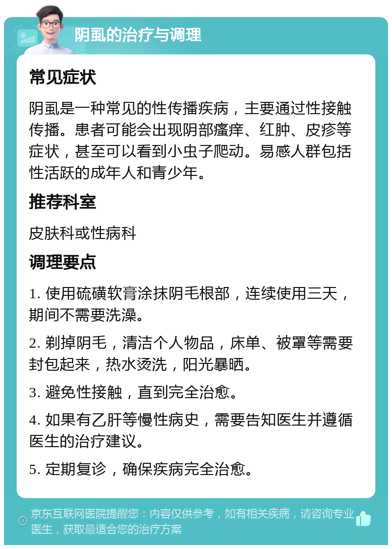 阴虱的治疗与调理 常见症状 阴虱是一种常见的性传播疾病，主要通过性接触传播。患者可能会出现阴部瘙痒、红肿、皮疹等症状，甚至可以看到小虫子爬动。易感人群包括性活跃的成年人和青少年。 推荐科室 皮肤科或性病科 调理要点 1. 使用硫磺软膏涂抹阴毛根部，连续使用三天，期间不需要洗澡。 2. 剃掉阴毛，清洁个人物品，床单、被罩等需要封包起来，热水烫洗，阳光暴晒。 3. 避免性接触，直到完全治愈。 4. 如果有乙肝等慢性病史，需要告知医生并遵循医生的治疗建议。 5. 定期复诊，确保疾病完全治愈。