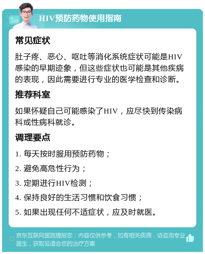 HIV预防药物使用指南 常见症状 肚子疼、恶心、呕吐等消化系统症状可能是HIV感染的早期迹象，但这些症状也可能是其他疾病的表现，因此需要进行专业的医学检查和诊断。 推荐科室 如果怀疑自己可能感染了HIV，应尽快到传染病科或性病科就诊。 调理要点 1. 每天按时服用预防药物； 2. 避免高危性行为； 3. 定期进行HIV检测； 4. 保持良好的生活习惯和饮食习惯； 5. 如果出现任何不适症状，应及时就医。