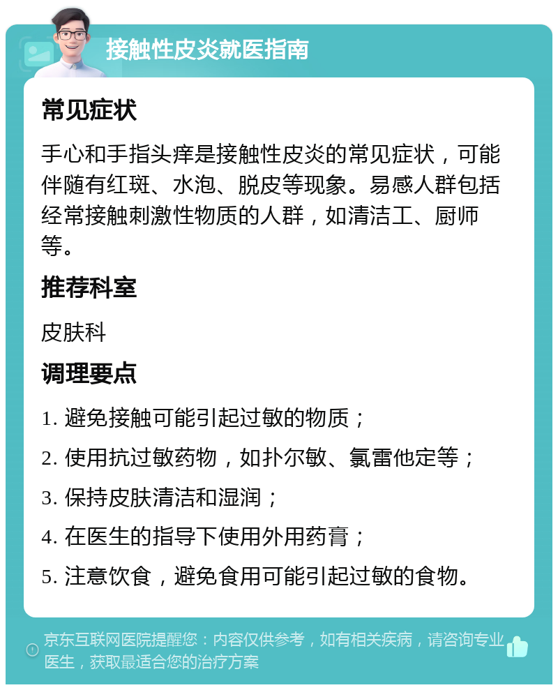 接触性皮炎就医指南 常见症状 手心和手指头痒是接触性皮炎的常见症状，可能伴随有红斑、水泡、脱皮等现象。易感人群包括经常接触刺激性物质的人群，如清洁工、厨师等。 推荐科室 皮肤科 调理要点 1. 避免接触可能引起过敏的物质； 2. 使用抗过敏药物，如扑尔敏、氯雷他定等； 3. 保持皮肤清洁和湿润； 4. 在医生的指导下使用外用药膏； 5. 注意饮食，避免食用可能引起过敏的食物。