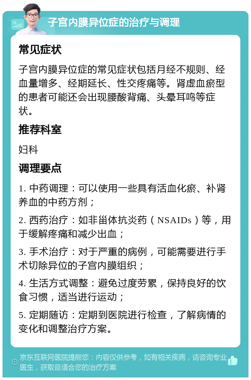 子宫内膜异位症的治疗与调理 常见症状 子宫内膜异位症的常见症状包括月经不规则、经血量增多、经期延长、性交疼痛等。肾虚血瘀型的患者可能还会出现腰酸背痛、头晕耳鸣等症状。 推荐科室 妇科 调理要点 1. 中药调理：可以使用一些具有活血化瘀、补肾养血的中药方剂； 2. 西药治疗：如非甾体抗炎药（NSAIDs）等，用于缓解疼痛和减少出血； 3. 手术治疗：对于严重的病例，可能需要进行手术切除异位的子宫内膜组织； 4. 生活方式调整：避免过度劳累，保持良好的饮食习惯，适当进行运动； 5. 定期随访：定期到医院进行检查，了解病情的变化和调整治疗方案。