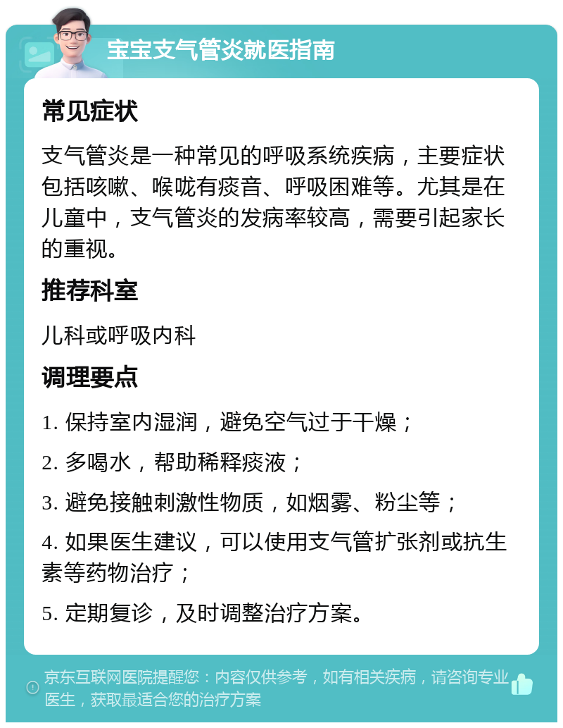 宝宝支气管炎就医指南 常见症状 支气管炎是一种常见的呼吸系统疾病，主要症状包括咳嗽、喉咙有痰音、呼吸困难等。尤其是在儿童中，支气管炎的发病率较高，需要引起家长的重视。 推荐科室 儿科或呼吸内科 调理要点 1. 保持室内湿润，避免空气过于干燥； 2. 多喝水，帮助稀释痰液； 3. 避免接触刺激性物质，如烟雾、粉尘等； 4. 如果医生建议，可以使用支气管扩张剂或抗生素等药物治疗； 5. 定期复诊，及时调整治疗方案。