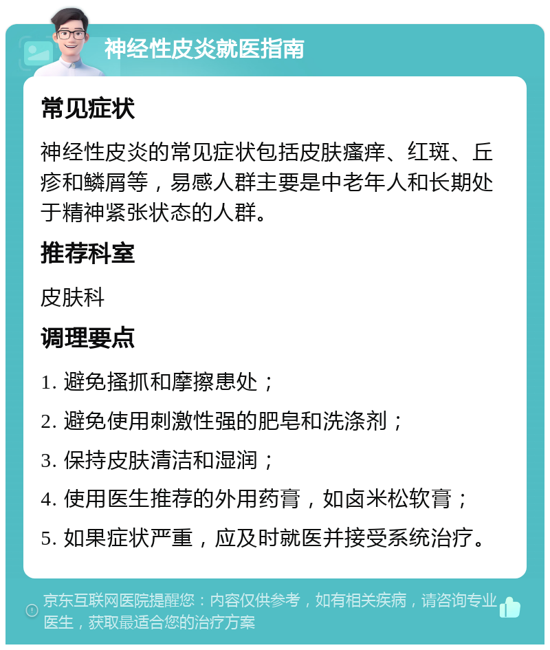 神经性皮炎就医指南 常见症状 神经性皮炎的常见症状包括皮肤瘙痒、红斑、丘疹和鳞屑等，易感人群主要是中老年人和长期处于精神紧张状态的人群。 推荐科室 皮肤科 调理要点 1. 避免搔抓和摩擦患处； 2. 避免使用刺激性强的肥皂和洗涤剂； 3. 保持皮肤清洁和湿润； 4. 使用医生推荐的外用药膏，如卤米松软膏； 5. 如果症状严重，应及时就医并接受系统治疗。