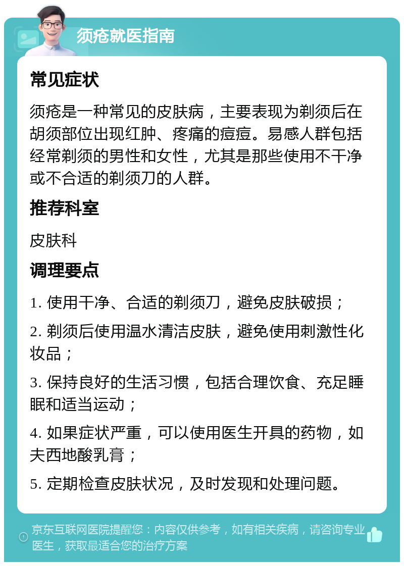 须疮就医指南 常见症状 须疮是一种常见的皮肤病，主要表现为剃须后在胡须部位出现红肿、疼痛的痘痘。易感人群包括经常剃须的男性和女性，尤其是那些使用不干净或不合适的剃须刀的人群。 推荐科室 皮肤科 调理要点 1. 使用干净、合适的剃须刀，避免皮肤破损； 2. 剃须后使用温水清洁皮肤，避免使用刺激性化妆品； 3. 保持良好的生活习惯，包括合理饮食、充足睡眠和适当运动； 4. 如果症状严重，可以使用医生开具的药物，如夫西地酸乳膏； 5. 定期检查皮肤状况，及时发现和处理问题。