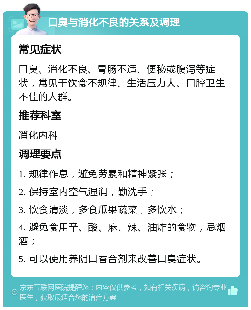 口臭与消化不良的关系及调理 常见症状 口臭、消化不良、胃肠不适、便秘或腹泻等症状，常见于饮食不规律、生活压力大、口腔卫生不佳的人群。 推荐科室 消化内科 调理要点 1. 规律作息，避免劳累和精神紧张； 2. 保持室内空气湿润，勤洗手； 3. 饮食清淡，多食瓜果蔬菜，多饮水； 4. 避免食用辛、酸、麻、辣、油炸的食物，忌烟酒； 5. 可以使用养阴口香合剂来改善口臭症状。