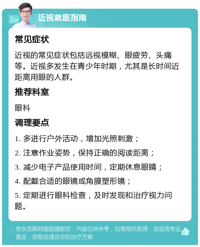 近视就医指南 常见症状 近视的常见症状包括远视模糊、眼疲劳、头痛等。近视多发生在青少年时期，尤其是长时间近距离用眼的人群。 推荐科室 眼科 调理要点 1. 多进行户外活动，增加光照刺激； 2. 注意作业姿势，保持正确的阅读距离； 3. 减少电子产品使用时间，定期休息眼睛； 4. 配戴合适的眼镜或角膜塑形镜； 5. 定期进行眼科检查，及时发现和治疗视力问题。