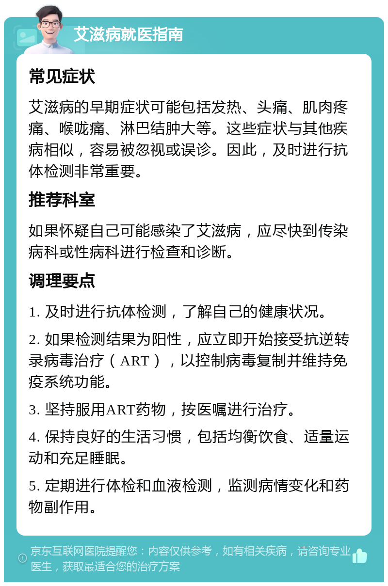 艾滋病就医指南 常见症状 艾滋病的早期症状可能包括发热、头痛、肌肉疼痛、喉咙痛、淋巴结肿大等。这些症状与其他疾病相似，容易被忽视或误诊。因此，及时进行抗体检测非常重要。 推荐科室 如果怀疑自己可能感染了艾滋病，应尽快到传染病科或性病科进行检查和诊断。 调理要点 1. 及时进行抗体检测，了解自己的健康状况。 2. 如果检测结果为阳性，应立即开始接受抗逆转录病毒治疗（ART），以控制病毒复制并维持免疫系统功能。 3. 坚持服用ART药物，按医嘱进行治疗。 4. 保持良好的生活习惯，包括均衡饮食、适量运动和充足睡眠。 5. 定期进行体检和血液检测，监测病情变化和药物副作用。