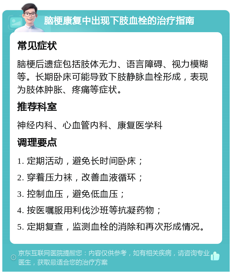 脑梗康复中出现下肢血栓的治疗指南 常见症状 脑梗后遗症包括肢体无力、语言障碍、视力模糊等。长期卧床可能导致下肢静脉血栓形成，表现为肢体肿胀、疼痛等症状。 推荐科室 神经内科、心血管内科、康复医学科 调理要点 1. 定期活动，避免长时间卧床； 2. 穿着压力袜，改善血液循环； 3. 控制血压，避免低血压； 4. 按医嘱服用利伐沙班等抗凝药物； 5. 定期复查，监测血栓的消除和再次形成情况。