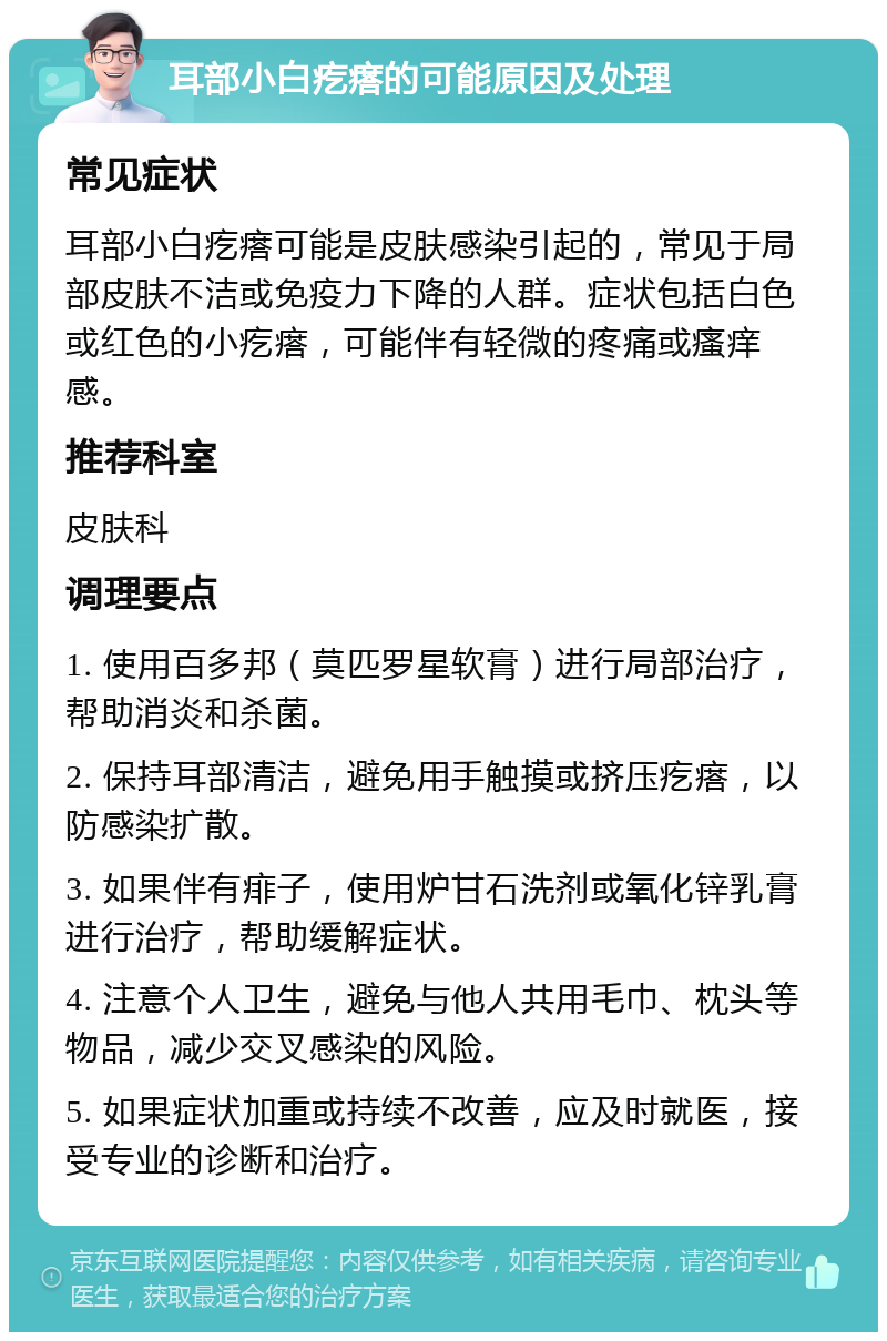 耳部小白疙瘩的可能原因及处理 常见症状 耳部小白疙瘩可能是皮肤感染引起的，常见于局部皮肤不洁或免疫力下降的人群。症状包括白色或红色的小疙瘩，可能伴有轻微的疼痛或瘙痒感。 推荐科室 皮肤科 调理要点 1. 使用百多邦（莫匹罗星软膏）进行局部治疗，帮助消炎和杀菌。 2. 保持耳部清洁，避免用手触摸或挤压疙瘩，以防感染扩散。 3. 如果伴有痱子，使用炉甘石洗剂或氧化锌乳膏进行治疗，帮助缓解症状。 4. 注意个人卫生，避免与他人共用毛巾、枕头等物品，减少交叉感染的风险。 5. 如果症状加重或持续不改善，应及时就医，接受专业的诊断和治疗。