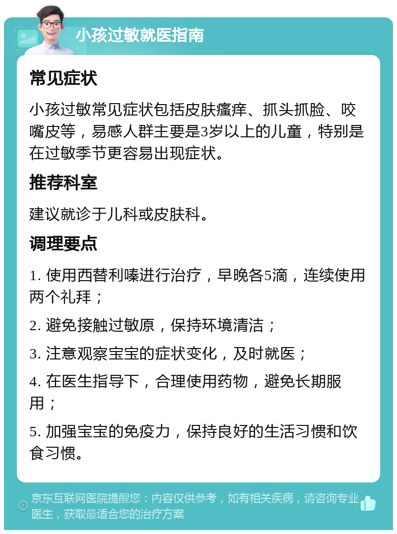 小孩过敏就医指南 常见症状 小孩过敏常见症状包括皮肤瘙痒、抓头抓脸、咬嘴皮等，易感人群主要是3岁以上的儿童，特别是在过敏季节更容易出现症状。 推荐科室 建议就诊于儿科或皮肤科。 调理要点 1. 使用西替利嗪进行治疗，早晚各5滴，连续使用两个礼拜； 2. 避免接触过敏原，保持环境清洁； 3. 注意观察宝宝的症状变化，及时就医； 4. 在医生指导下，合理使用药物，避免长期服用； 5. 加强宝宝的免疫力，保持良好的生活习惯和饮食习惯。