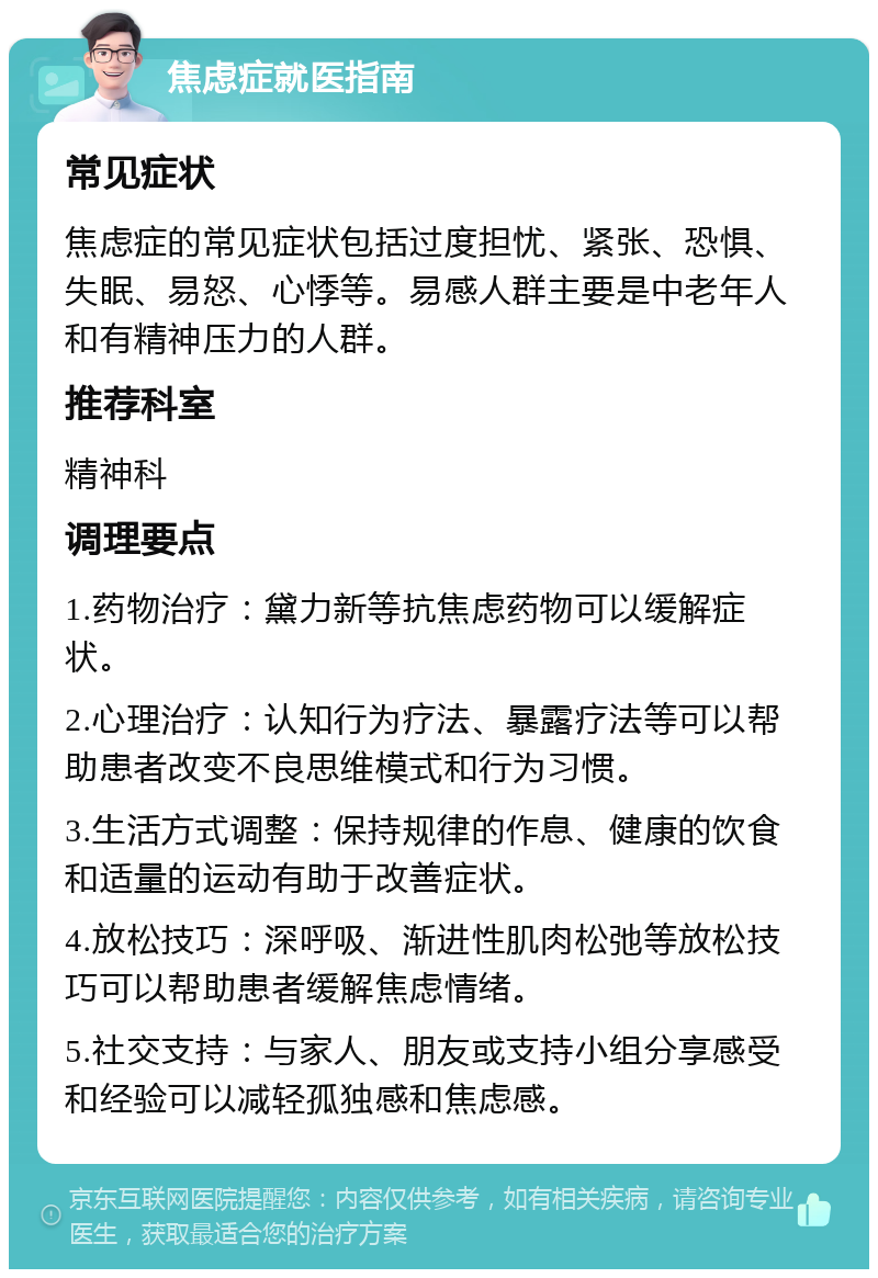 焦虑症就医指南 常见症状 焦虑症的常见症状包括过度担忧、紧张、恐惧、失眠、易怒、心悸等。易感人群主要是中老年人和有精神压力的人群。 推荐科室 精神科 调理要点 1.药物治疗：黛力新等抗焦虑药物可以缓解症状。 2.心理治疗：认知行为疗法、暴露疗法等可以帮助患者改变不良思维模式和行为习惯。 3.生活方式调整：保持规律的作息、健康的饮食和适量的运动有助于改善症状。 4.放松技巧：深呼吸、渐进性肌肉松弛等放松技巧可以帮助患者缓解焦虑情绪。 5.社交支持：与家人、朋友或支持小组分享感受和经验可以减轻孤独感和焦虑感。