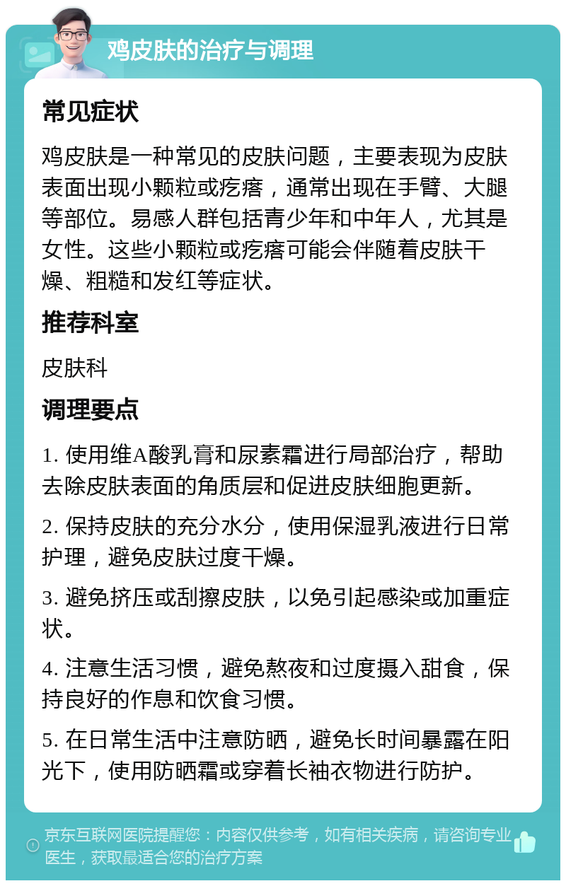 鸡皮肤的治疗与调理 常见症状 鸡皮肤是一种常见的皮肤问题，主要表现为皮肤表面出现小颗粒或疙瘩，通常出现在手臂、大腿等部位。易感人群包括青少年和中年人，尤其是女性。这些小颗粒或疙瘩可能会伴随着皮肤干燥、粗糙和发红等症状。 推荐科室 皮肤科 调理要点 1. 使用维A酸乳膏和尿素霜进行局部治疗，帮助去除皮肤表面的角质层和促进皮肤细胞更新。 2. 保持皮肤的充分水分，使用保湿乳液进行日常护理，避免皮肤过度干燥。 3. 避免挤压或刮擦皮肤，以免引起感染或加重症状。 4. 注意生活习惯，避免熬夜和过度摄入甜食，保持良好的作息和饮食习惯。 5. 在日常生活中注意防晒，避免长时间暴露在阳光下，使用防晒霜或穿着长袖衣物进行防护。