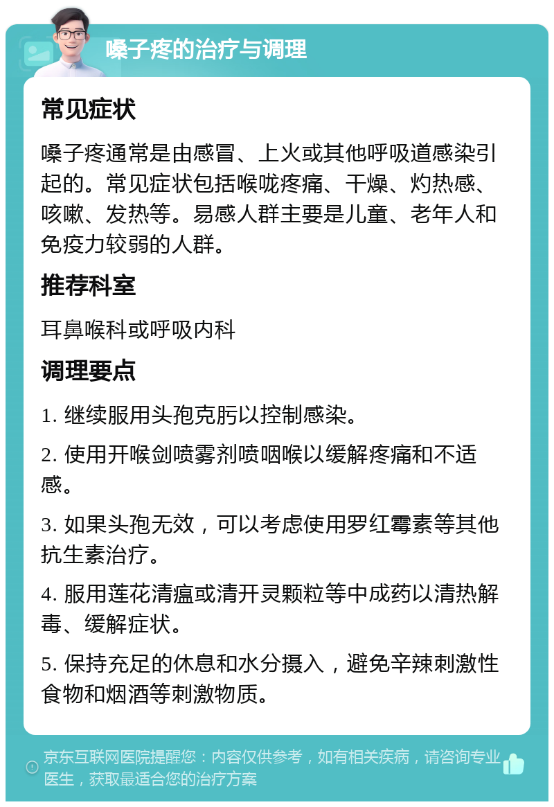 嗓子疼的治疗与调理 常见症状 嗓子疼通常是由感冒、上火或其他呼吸道感染引起的。常见症状包括喉咙疼痛、干燥、灼热感、咳嗽、发热等。易感人群主要是儿童、老年人和免疫力较弱的人群。 推荐科室 耳鼻喉科或呼吸内科 调理要点 1. 继续服用头孢克肟以控制感染。 2. 使用开喉剑喷雾剂喷咽喉以缓解疼痛和不适感。 3. 如果头孢无效，可以考虑使用罗红霉素等其他抗生素治疗。 4. 服用莲花清瘟或清开灵颗粒等中成药以清热解毒、缓解症状。 5. 保持充足的休息和水分摄入，避免辛辣刺激性食物和烟酒等刺激物质。