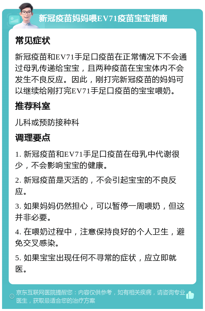 新冠疫苗妈妈喂EV71疫苗宝宝指南 常见症状 新冠疫苗和EV71手足口疫苗在正常情况下不会通过母乳传递给宝宝，且两种疫苗在宝宝体内不会发生不良反应。因此，刚打完新冠疫苗的妈妈可以继续给刚打完EV71手足口疫苗的宝宝喂奶。 推荐科室 儿科或预防接种科 调理要点 1. 新冠疫苗和EV71手足口疫苗在母乳中代谢很少，不会影响宝宝的健康。 2. 新冠疫苗是灭活的，不会引起宝宝的不良反应。 3. 如果妈妈仍然担心，可以暂停一周喂奶，但这并非必要。 4. 在喂奶过程中，注意保持良好的个人卫生，避免交叉感染。 5. 如果宝宝出现任何不寻常的症状，应立即就医。